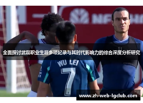 全面探讨武磊职业生涯多项纪录与其时代影响力的综合深度分析研究 全面探讨武磊职业生涯多项纪录与其时代影响力的综合深度分析研究