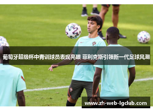 葡萄牙超级杯中青训球员表现亮眼 菲利克斯引领新一代足球风潮