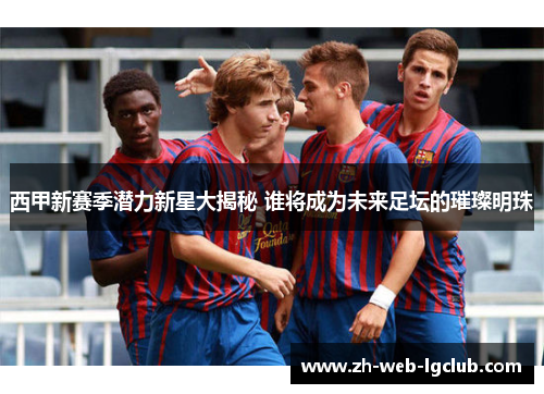西甲新赛季潜力新星大揭秘 谁将成为未来足坛的璀璨明珠