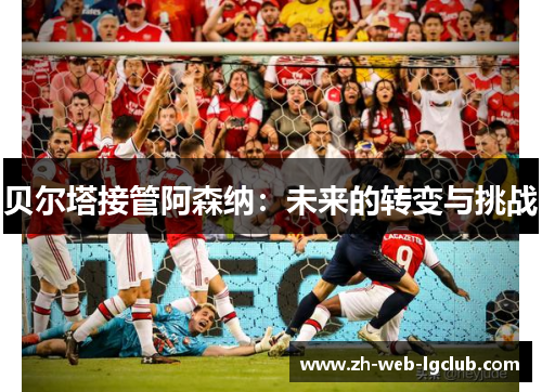 贝尔塔接管阿森纳：未来的转变与挑战