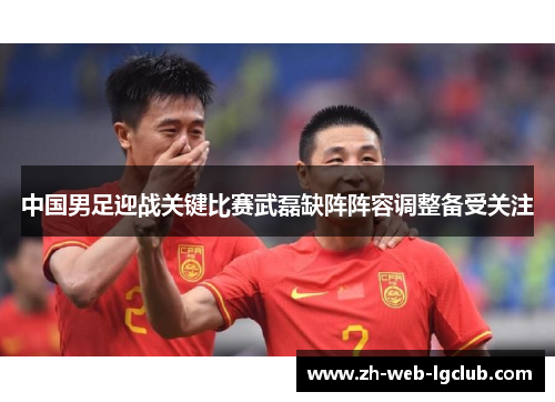 中国男足迎战关键比赛武磊缺阵阵容调整备受关注 中国男足迎战关键比赛武磊缺阵阵容调整备受关注