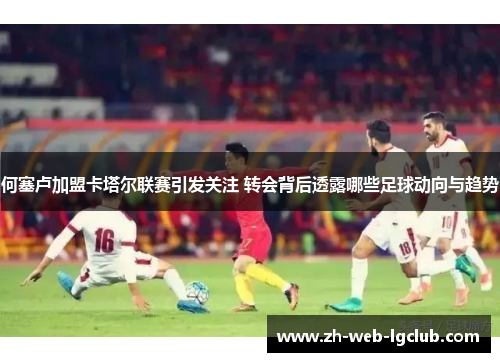 何塞卢加盟卡塔尔联赛引发关注 转会背后透露哪些足球动向与趋势 何塞卢加盟卡塔尔联赛引发关注 转会背后透露哪些足球动向与趋势