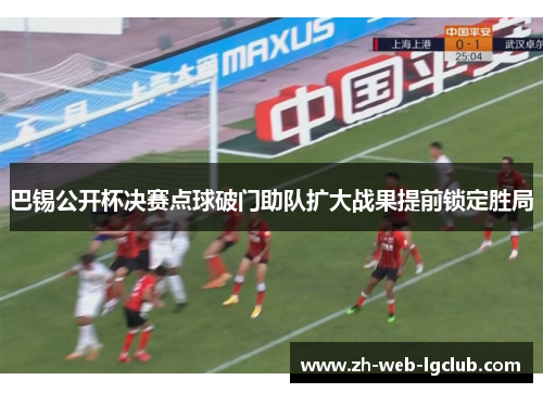 巴锡公开杯决赛点球破门助队扩大战果提前锁定胜局