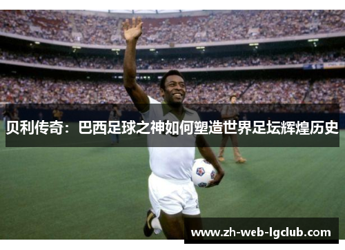 贝利传奇：巴西足球之神如何塑造世界足坛辉煌历史
