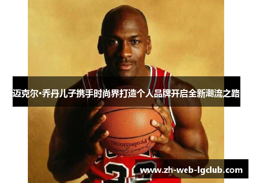 迈克尔·乔丹儿子携手时尚界打造个人品牌开启全新潮流之路